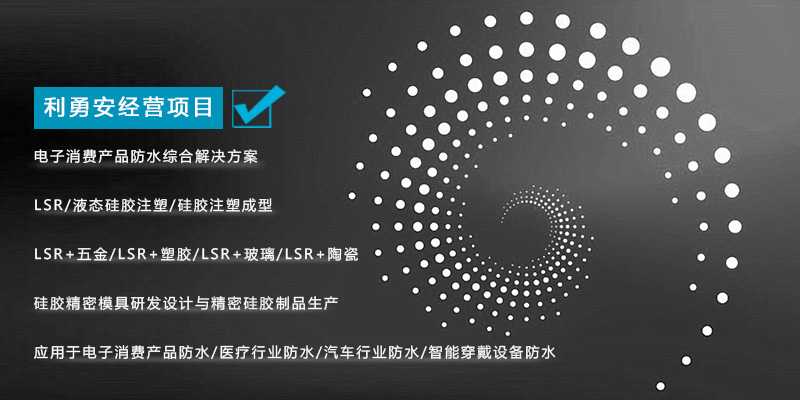 利勇安經營項目：電子消費產品防水綜合解決方案，LSR/液態(tài)硅膠注塑/硅膠注塑成型/LSR+五金/KSR+塑膠/LSR+玻璃/LSR+陶瓷，硅膠精密模具研發(fā)設計與精密硅膠制品生產，應用于電子消費產品防水/醫(yī)療行業(yè)防水/汽車行業(yè)防水/智能穿戴設備防水