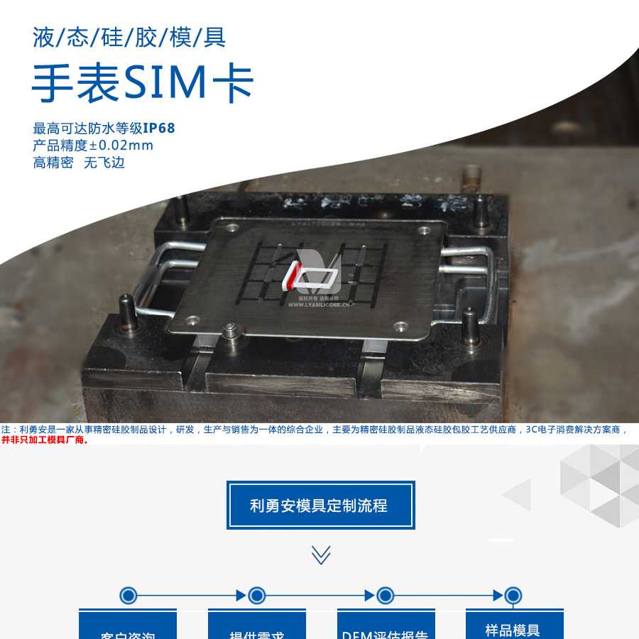 液態(tài)硅膠模具/手表SIM卡/最高可達(dá)防水等級(jí)IP68/產(chǎn)品精度+-0.02mm/高精密/無(wú)飛邊/利勇安是一家從事精密硅膠制品設(shè)計(jì)，研發(fā)，生產(chǎn)與銷售為一體的綜合企業(yè)，主要為精密硅膠制品液態(tài)硅膠包膠工藝供應(yīng)商，3C電子消費(fèi)解決方案商
